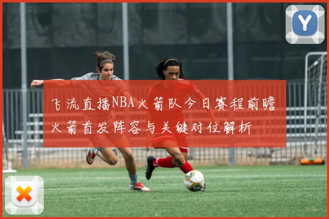 飞流直播NBA火箭队今日赛程前瞻 火箭首发阵容与关键对位解析