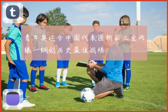 青年奥运会中国代表团斩获三金两银一铜创历史最佳战绩