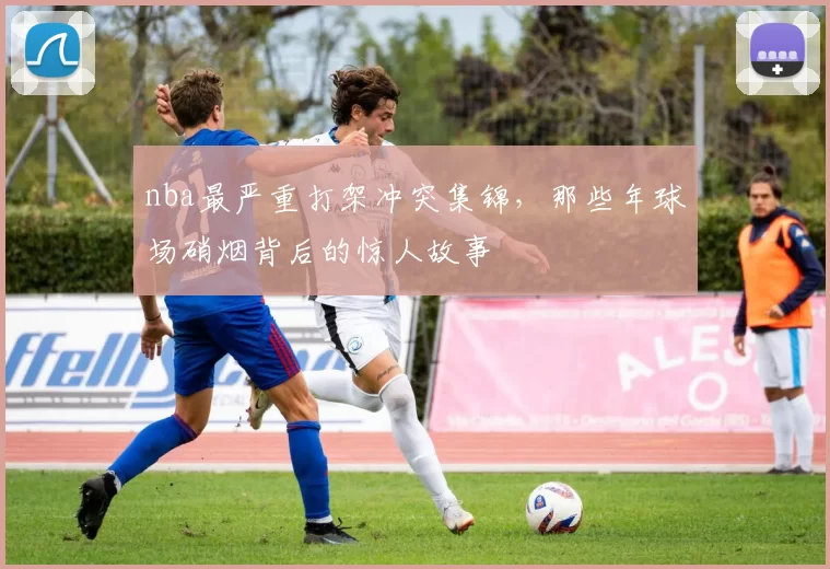 nba最严重打架冲突集锦，那些年球场硝烟背后的惊人故事