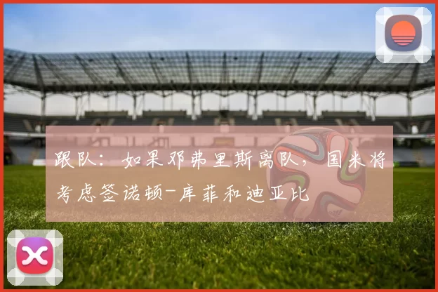 跟队：如果邓弗里斯离队，国米将考虑签诺顿-库菲和迪亚比