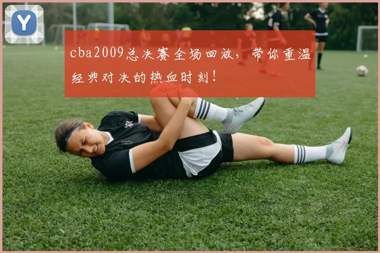 cba2009总决赛全场回放,带你重温经典对决的热血时刻!