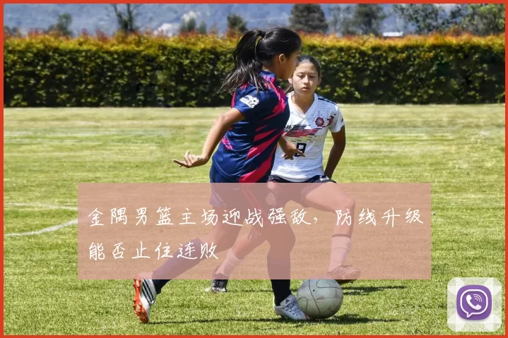 金隅男篮主场迎战强敌，防线升级能否止住连败