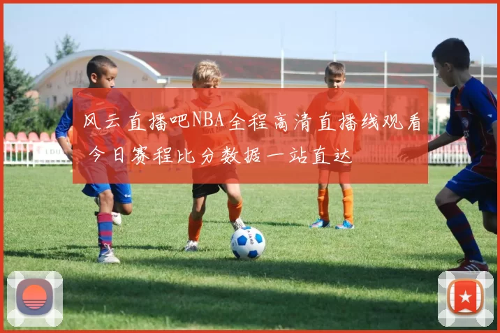 风云直播吧NBA全程高清直播线观看 今日赛程比分数据一站直达