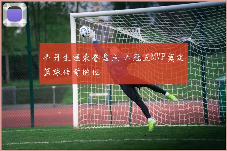 乔丹生涯荣誉盘点 六冠五MVP奠定篮球传奇地位