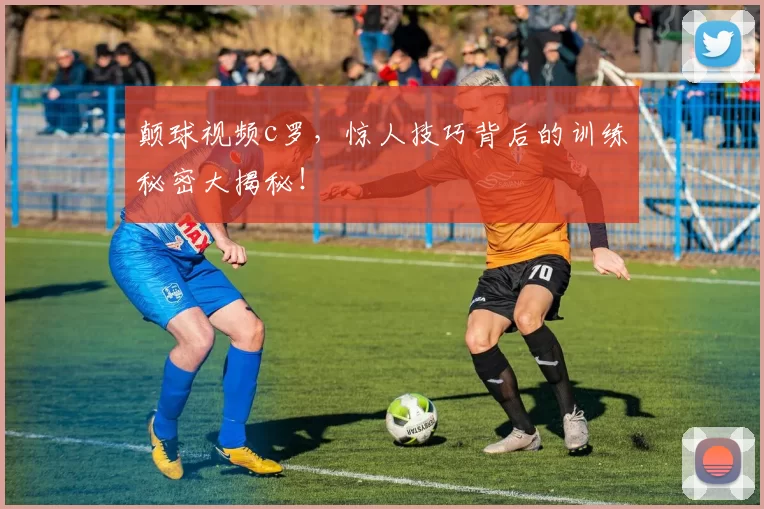 颠球视频c罗，惊人技巧背后的训练秘密大揭秘！