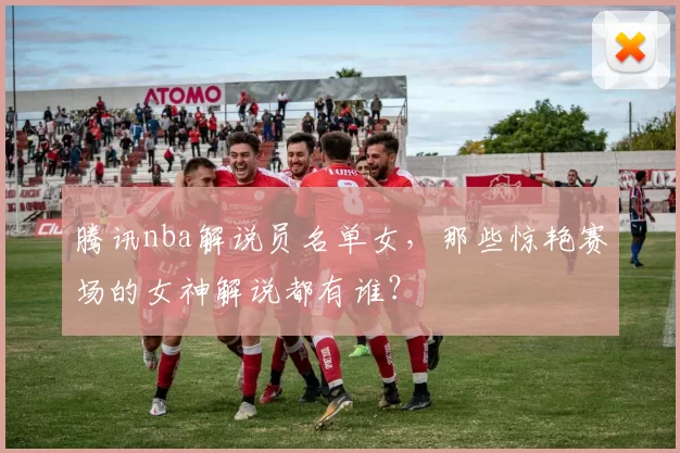 腾讯nba解说员名单女，那些惊艳赛场的女神解说都有谁？