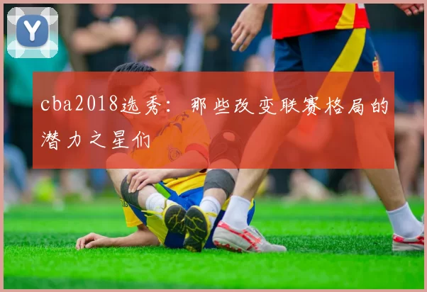 cba2018选秀：那些改变联赛格局的潜力之星们