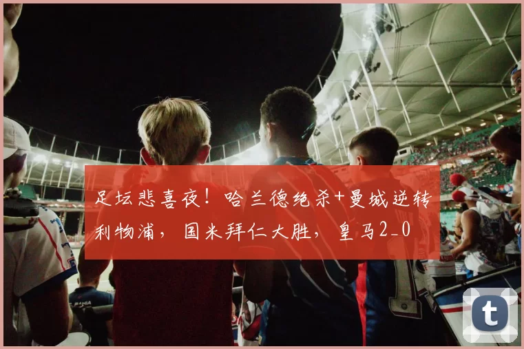 足坛悲喜夜!哈兰德绝杀+曼城逆转利物浦,国米拜仁大胜,皇马2_0