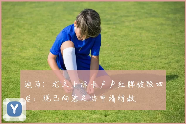 迪马：尤文上诉卡卢卢红牌被驳回后，现已向意足协申请特赦