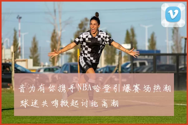 音为有你携手NBA哈登引爆赛场热潮 球迷共鸣掀起讨论高潮