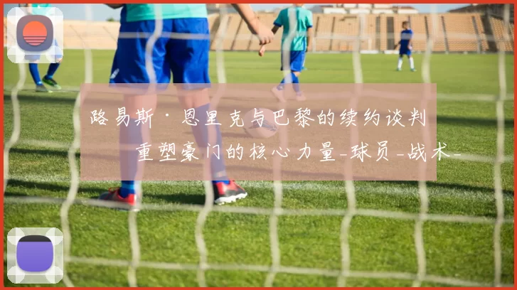 路易斯·恩里克与巴黎的续约谈判：重塑豪门的核心力量_球员_战术_未来