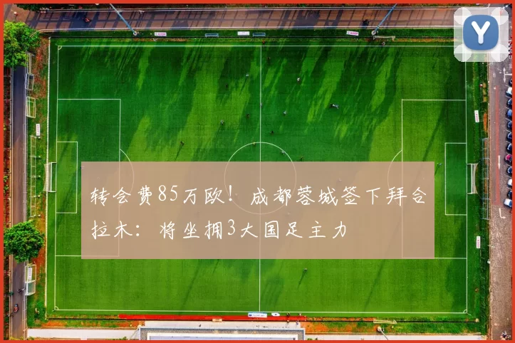 转会费85万欧!成都蓉城签下拜合拉木:将坐拥3大国足主力