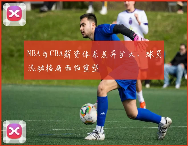 NBA与CBA薪资体系差异扩大，球员流动格局面临重塑