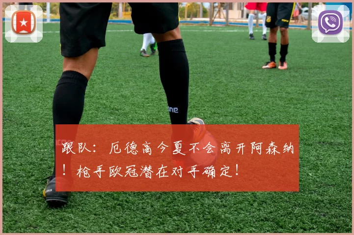 跟队：厄德高今夏不会离开阿森纳！枪手欧冠潜在对手确定！