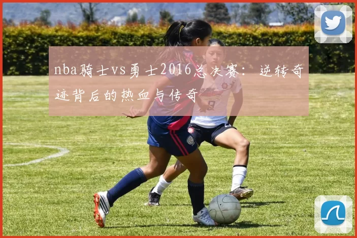 nba骑士vs勇士2016总决赛：逆转奇迹背后的热血与传奇