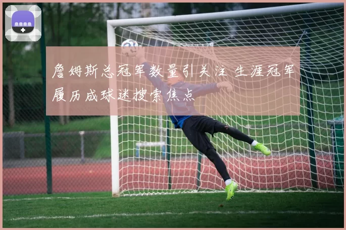 詹姆斯总冠军数量引关注 生涯冠军履历成球迷搜索焦点