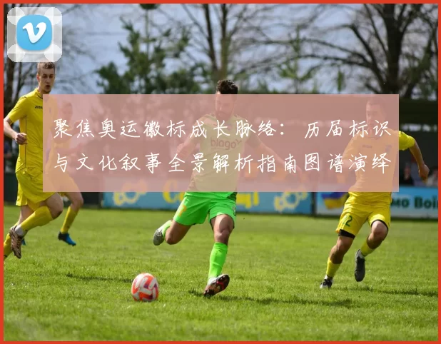 聚焦奥运徽标成长脉络：历届标识与文化叙事全景解析指南图谱演绎记