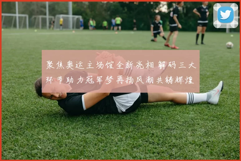 聚焦奥运主场馆全新亮相 解码三大环节助力冠军梦再扬风潮共铸辉煌