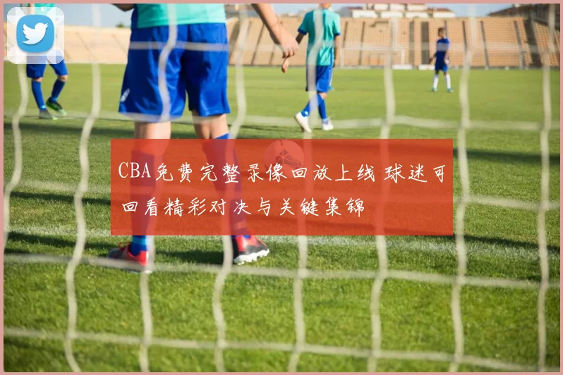 CBA免费完整录像回放上线 球迷可回看精彩对决与关键集锦