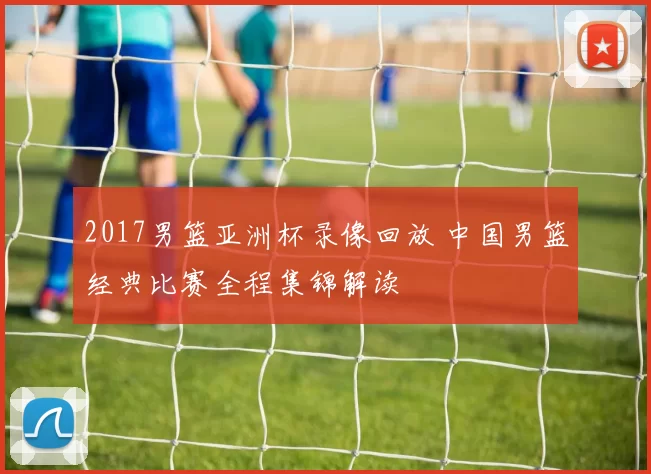 2017男篮亚洲杯录像回放 中国男篮经典比赛全程集锦解读
