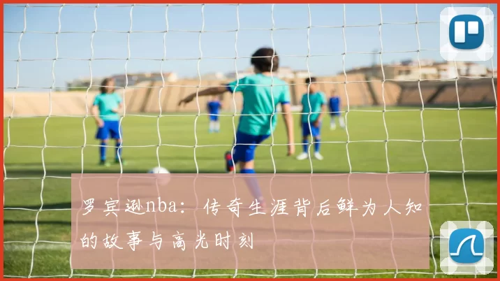 罗宾逊nba：传奇生涯背后鲜为人知的故事与高光时刻