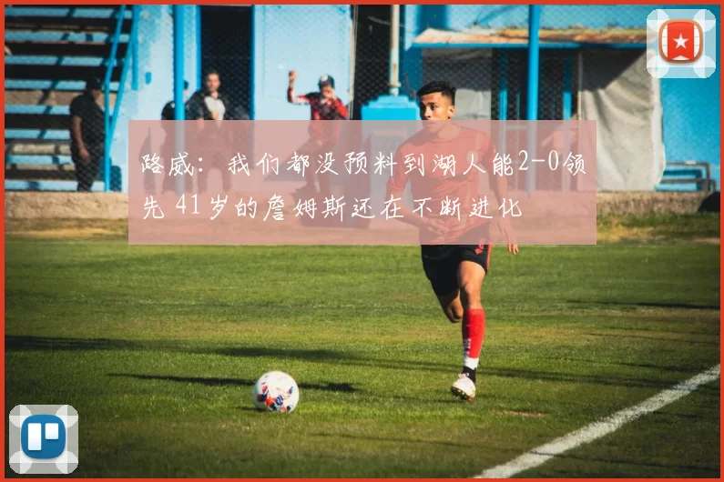 路威：我们都没预料到湖人能2-0领先 41岁的詹姆斯还在不断进化