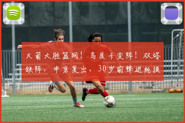 火箭大胜篮网！乌度卡变阵！双塔缺阵，申京复出，30岁前锋进轮换