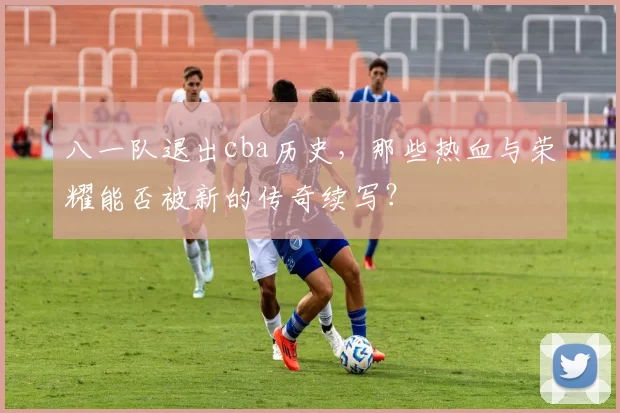 八一队退出cba历史，那些热血与荣耀能否被新的传奇续写？