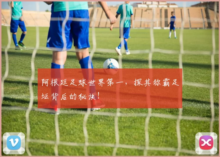 阿根廷足球世界第一，探其称霸足坛背后的秘诀！