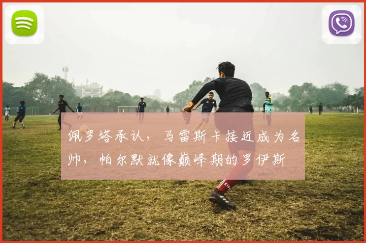 佩罗塔承认,马雷斯卡接近成为名帅,帕尔默就像巅峰期的罗伊斯