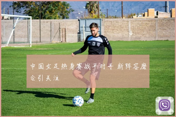 中国女足热身赛战平对手 新阵容磨合引关注