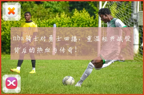nba骑士对勇士回播，重温经典战役背后的热血与传奇！