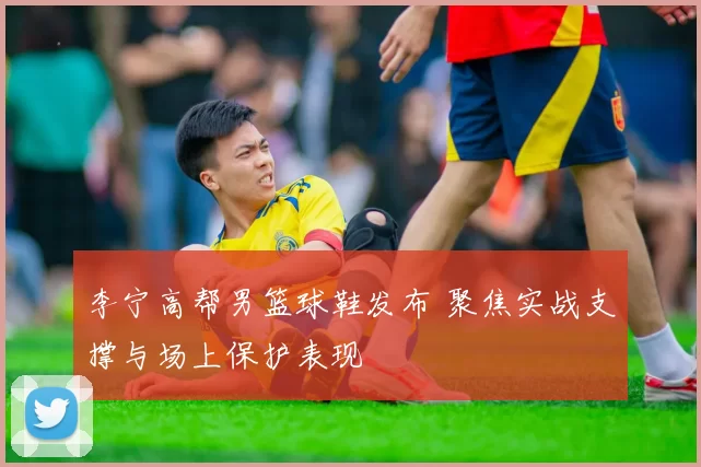 李宁高帮男篮球鞋发布 聚焦实战支撑与场上保护表现