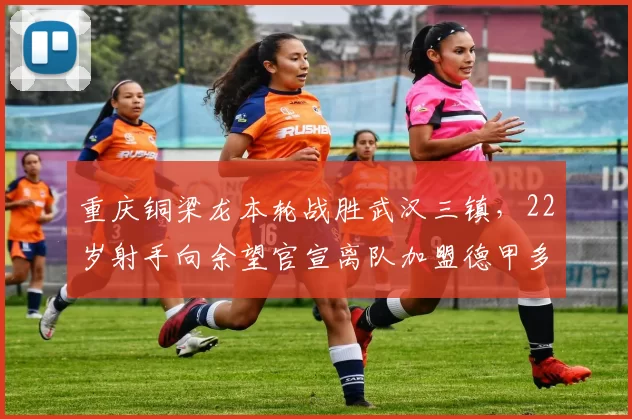 重庆铜梁龙本轮战胜武汉三镇，22岁射手向余望官宣离队加盟德甲多特_张志雄_比赛_刘建业