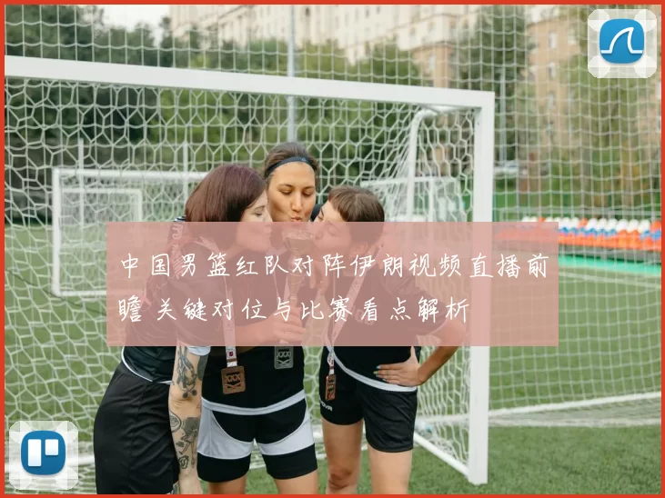 中国男篮红队对阵伊朗视频直播前瞻 关键对位与比赛看点解析
