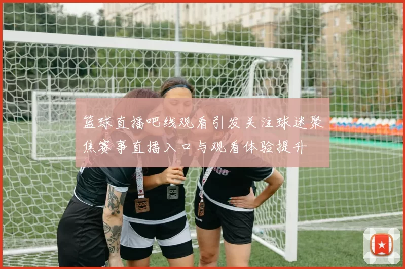 篮球直播吧线观看引发关注球迷聚焦赛事直播入口与观看体验提升