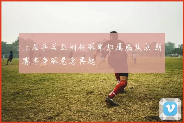 上届乒乓亚洲杯冠军归属成焦点 新赛季争冠悬念再起