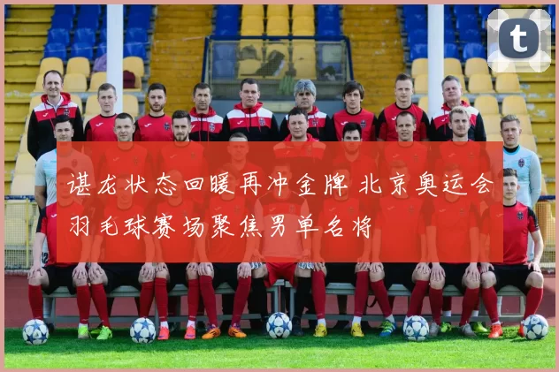 谌龙状态回暖再冲金牌 北京奥运会羽毛球赛场聚焦男单名将