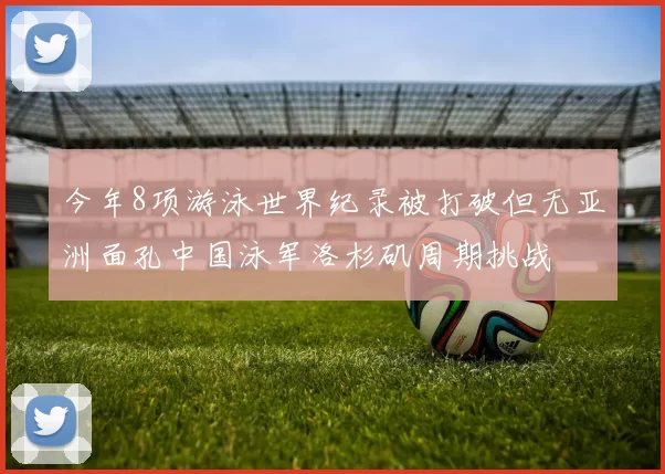 今年8项游泳世界纪录被打破但无亚洲面孔中国泳军洛杉矶周期挑战