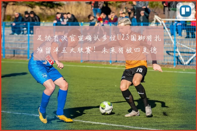 足协首次官宣确认多位U23国脚将扎堆留洋五大联赛！未来将被四支德甲俱乐部锁定，值得期待_比赛_西班牙人队_中国足协