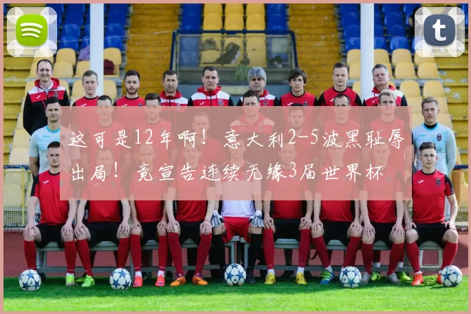 这可是12年啊！意大利2-5波黑耻辱出局！竟宣告连续无缘3届世界杯