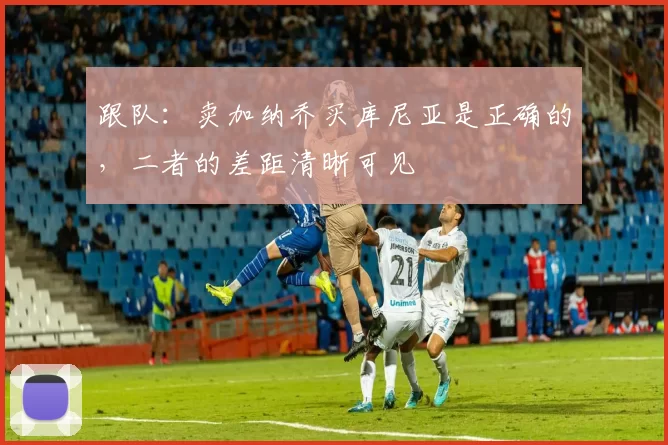 跟队：卖加纳乔买库尼亚是正确的，二者的差距清晰可见