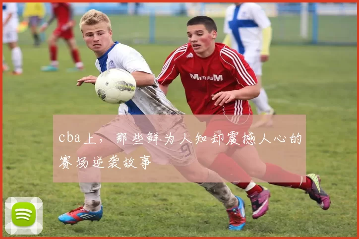 cba上，那些鲜为人知却震撼人心的赛场逆袭故事