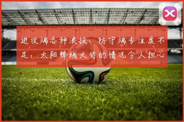 进攻端各种浪投，防守端专注度不足，太阳锋线大将的情况令人担心