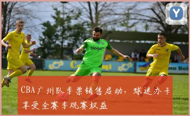 CBA广州队季票销售启动，球迷办卡享受全赛季观赛权益