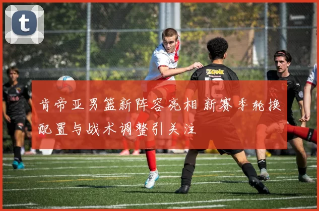 肯帝亚男篮新阵容亮相 新赛季轮换配置与战术调整引关注