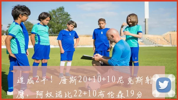 追成2平！唐斯20+10+10尼克斯射老鹰，阿奴诺比22+10布伦森19分