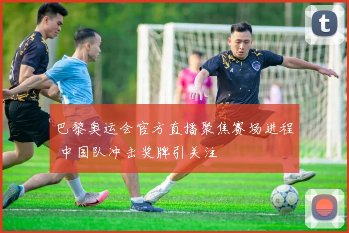 巴黎奥运会官方直播聚焦赛场进程 中国队冲击奖牌引关注