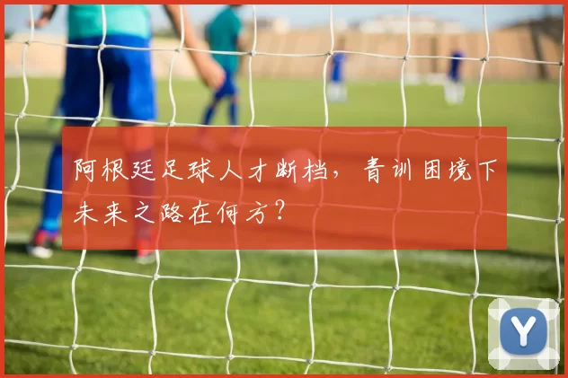 阿根廷足球人才断档,青训困境下未来之路在何方?