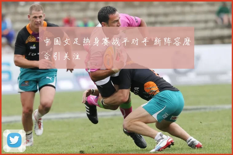 中国女足热身赛战平对手 新阵容磨合引关注